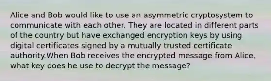 Alice and Bob would like to use an asymmetric cryptosystem to communicate with each other. They are located in different parts of the country but have exchanged encryption keys by using digital certificates signed by a mutually trusted certificate authority.When Bob receives the encrypted message from Alice, what key does he use to decrypt the message?