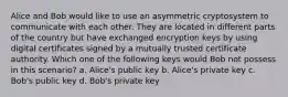 Alice and Bob would like to use an asymmetric cryptosystem to communicate with each other. They are located in different parts of the country but have exchanged encryption keys by using digital certificates signed by a mutually trusted certificate authority. Which one of the following keys would Bob not possess in this scenario? a. Alice's public key b. Alice's private key c. Bob's public key d. Bob's private key