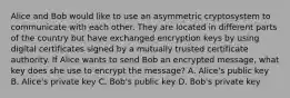 Alice and Bob would like to use an asymmetric cryptosystem to communicate with each other. They are located in different parts of the country but have exchanged encryption keys by using digital certificates signed by a mutually trusted certificate authority. If Alice wants to send Bob an encrypted message, what key does she use to encrypt the message? A. Alice's public key B. Alice's private key C. Bob's public key D. Bob's private key