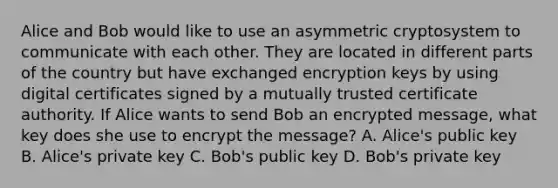 Alice and Bob would like to use an asymmetric cryptosystem to communicate with each other. They are located in different parts of the country but have exchanged encryption keys by using digital certificates signed by a mutually trusted certificate authority. If Alice wants to send Bob an encrypted message, what key does she use to encrypt the message? A. Alice's public key B. Alice's private key C. Bob's public key D. Bob's private key