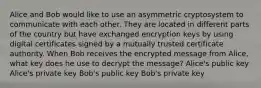 Alice and Bob would like to use an asymmetric cryptosystem to communicate with each other. They are located in different parts of the country but have exchanged encryption keys by using digital certificates signed by a mutually trusted certificate authority. When Bob receives the encrypted message from Alice, what key does he use to decrypt the message? Alice's public key Alice's private key Bob's public key Bob's private key