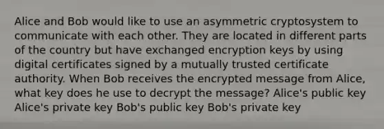 Alice and Bob would like to use an asymmetric cryptosystem to communicate with each other. They are located in different parts of the country but have exchanged encryption keys by using digital certificates signed by a mutually trusted certificate authority. When Bob receives the encrypted message from Alice, what key does he use to decrypt the message? Alice's public key Alice's private key Bob's public key Bob's private key