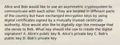 Alice and Bob would like to use an asymmetric cryptosystem to communicate with each other. They are located in different parts of the country but have exchanged encryption keys by using digital certificates signed by a mutually trusted certificate authority. Alice would also like to digitally sign the message that she sends to Bob. What key should she use to create the digital signature? A. Alice's public key B. Alice's private key C. Bob's public key D. Bob's private key