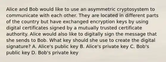 Alice and Bob would like to use an asymmetric cryptosystem to communicate with each other. They are located in different parts of the country but have exchanged encryption keys by using digital certificates signed by a mutually trusted certificate authority. Alice would also like to digitally sign the message that she sends to Bob. What key should she use to create the digital signature? A. Alice's public key B. Alice's private key C. Bob's public key D. Bob's private key