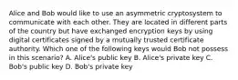 Alice and Bob would like to use an asymmetric cryptosystem to communicate with each other. They are located in different parts of the country but have exchanged encryption keys by using digital certificates signed by a mutually trusted certificate authority. Which one of the following keys would Bob not possess in this scenario? A. Alice's public key B. Alice's private key C. Bob's public key D. Bob's private key