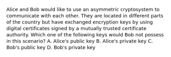 Alice and Bob would like to use an asymmetric cryptosystem to communicate with each other. They are located in different parts of the country but have exchanged encryption keys by using digital certificates signed by a mutually trusted certificate authority. Which one of the following keys would Bob not possess in this scenario? A. Alice's public key B. Alice's private key C. Bob's public key D. Bob's private key