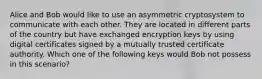 Alice and Bob would like to use an asymmetric cryptosystem to communicate with each other. They are located in different parts of the country but have exchanged encryption keys by using digital certificates signed by a mutually trusted certificate authority. Which one of the following keys would Bob not possess in this scenario?