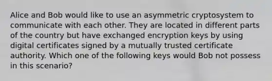 Alice and Bob would like to use an asymmetric cryptosystem to communicate with each other. They are located in different parts of the country but have exchanged encryption keys by using digital certificates signed by a mutually trusted certificate authority. Which one of the following keys would Bob not possess in this scenario?