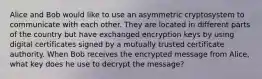 Alice and Bob would like to use an asymmetric cryptosystem to communicate with each other. They are located in different parts of the country but have exchanged encryption keys by using digital certificates signed by a mutually trusted certificate authority. When Bob receives the encrypted message from Alice, what key does he use to decrypt the message?