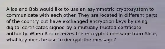 Alice and Bob would like to use an asymmetric cryptosystem to communicate with each other. They are located in different parts of the country but have exchanged encryption keys by using digital certificates signed by a mutually trusted certificate authority. When Bob receives the encrypted message from Alice, what key does he use to decrypt the message?