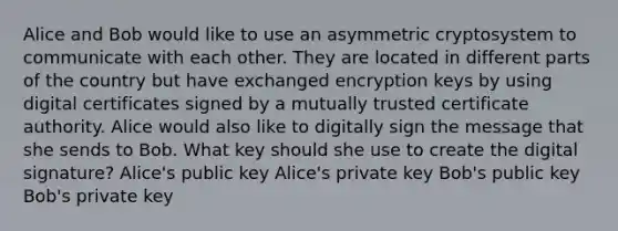 Alice and Bob would like to use an asymmetric cryptosystem to communicate with each other. They are located in different parts of the country but have exchanged encryption keys by using digital certificates signed by a mutually trusted certificate authority. Alice would also like to digitally sign the message that she sends to Bob. What key should she use to create the digital signature? Alice's public key Alice's private key Bob's public key Bob's private key