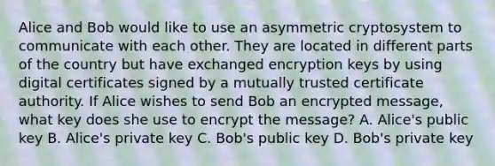 Alice and Bob would like to use an asymmetric cryptosystem to communicate with each other. They are located in different parts of the country but have exchanged encryption keys by using digital certificates signed by a mutually trusted certificate authority. If Alice wishes to send Bob an encrypted message, what key does she use to encrypt the message? A. Alice's public key B. Alice's private key C. Bob's public key D. Bob's private key