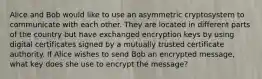 Alice and Bob would like to use an asymmetric cryptosystem to communicate with each other. They are located in different parts of the country but have exchanged encryption keys by using digital certificates signed by a mutually trusted certificate authority. If Alice wishes to send Bob an encrypted message, what key does she use to encrypt the message?