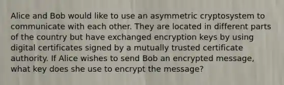 Alice and Bob would like to use an asymmetric cryptosystem to communicate with each other. They are located in different parts of the country but have exchanged encryption keys by using digital certificates signed by a mutually trusted certificate authority. If Alice wishes to send Bob an encrypted message, what key does she use to encrypt the message?