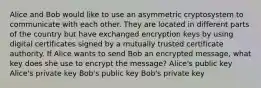 Alice and Bob would like to use an asymmetric cryptosystem to communicate with each other. They are located in different parts of the country but have exchanged encryption keys by using digital certificates signed by a mutually trusted certificate authority. If Alice wants to send Bob an encrypted message, what key does she use to encrypt the message? Alice's public key Alice's private key Bob's public key Bob's private key