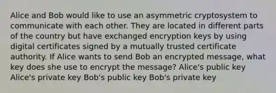 Alice and Bob would like to use an asymmetric cryptosystem to communicate with each other. They are located in different parts of the country but have exchanged encryption keys by using digital certificates signed by a mutually trusted certificate authority. If Alice wants to send Bob an encrypted message, what key does she use to encrypt the message? Alice's public key Alice's private key Bob's public key Bob's private key