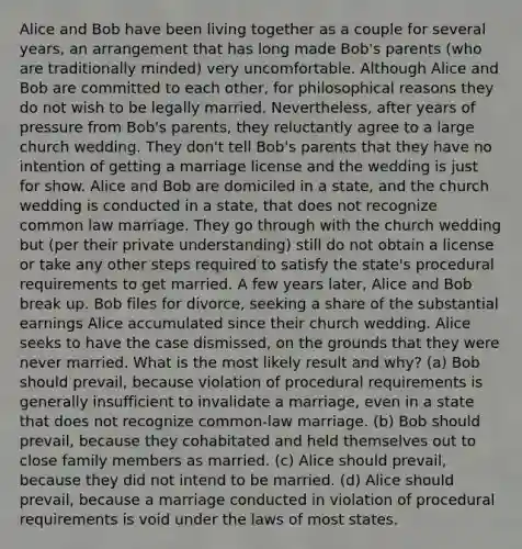 Alice and Bob have been living together as a couple for several years, an arrangement that has long made Bob's parents (who are traditionally minded) very uncomfortable. Although Alice and Bob are committed to each other, for philosophical reasons they do not wish to be legally married. Nevertheless, after years of pressure from Bob's parents, they reluctantly agree to a large church wedding. They don't tell Bob's parents that they have no intention of getting a marriage license and the wedding is just for show. Alice and Bob are domiciled in a state, and the church wedding is conducted in a state, that does not recognize common law marriage. They go through with the church wedding but (per their private understanding) still do not obtain a license or take any other steps required to satisfy the state's procedural requirements to get married. A few years later, Alice and Bob break up. Bob files for divorce, seeking a share of the substantial earnings Alice accumulated since their church wedding. Alice seeks to have the case dismissed, on the grounds that they were never married. What is the most likely result and why? (a) Bob should prevail, because violation of procedural requirements is generally insufficient to invalidate a marriage, even in a state that does not recognize common-law marriage. (b) Bob should prevail, because they cohabitated and held themselves out to close family members as married. (c) Alice should prevail, because they did not intend to be married. (d) Alice should prevail, because a marriage conducted in violation of procedural requirements is void under the laws of most states.