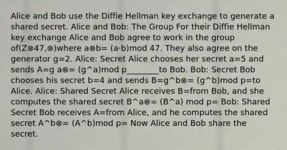 Alice and Bob use the Diffie Hellman key exchange to generate a shared secret. Alice and Bob: The Group For their Diffie Hellman key exchange Alice and Bob agree to work in the group of(Z⊗47,⊗)where a⊗b= (a·b)mod 47. They also agree on the generator g=2. Alice: Secret Alice chooses her secret a=5 and sends A=g a⊗= (g^a)mod p________to Bob. Bob: Secret Bob chooses his secret b=4 and sends B=g^b⊗= (g^b)mod p=to Alice. Alice: Shared Secret Alice receives B=from Bob, and she computes the shared secret B^a⊗= (B^a) mod p= Bob: Shared Secret Bob receives A=from Alice, and he computes the shared secret A^b⊗= (A^b)mod p= Now Alice and Bob share the secret.