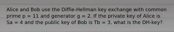 Alice and Bob use the Diffie-Hellman key exchange with common prime p = 11 and generator g = 2. If the private key of Alice is Sa = 4 and the public key of Bob is Tb = 3, what is the DH-key?