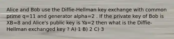 Alice and Bob use the Diffie-Hellman key exchange with common prime q=11 and generator alpha=2 . If the private key of Bob is XB=8 and Alice's public key is Ya=2 then what is the Diffie-Hellman exchanged key ? A) 1 B) 2 C) 3