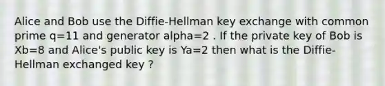 Alice and Bob use the Diffie-Hellman key exchange with common prime q=11 and generator alpha=2 . If the private key of Bob is Xb=8 and Alice's public key is Ya=2 then what is the Diffie-Hellman exchanged key ?