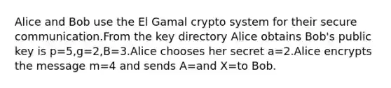 Alice and Bob use the El Gamal crypto system for their secure communication.From the key directory Alice obtains Bob's public key is p=5,g=2,B=3.Alice chooses her secret a=2.Alice encrypts the message m=4 and sends A=and X=to Bob.