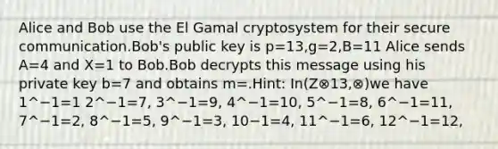 Alice and Bob use the El Gamal cryptosystem for their secure communication.Bob's public key is p=13,g=2,B=11 Alice sends A=4 and X=1 to Bob.Bob decrypts this message using his private key b=7 and obtains m=.Hint: In(Z⊗13,⊗)we have 1^−1=1 2^−1=7, 3^−1=9, 4^−1=10, 5^−1=8, 6^−1=11, 7^−1=2, 8^−1=5, 9^−1=3, 10−1=4, 11^−1=6, 12^−1=12,