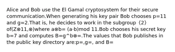 Alice and Bob use the El Gamal cryptosystem for their secure communication.When generating his key pair Bob chooses p=11 and g=2.That is, he decides to work in the subgroup〈2〉of(Z⊗11,⊗)where a⊗b= (a·b)mod 11.Bob chooses his secret key b=7 and computes B=g^b⊗=.The values that Bob publishes in the public key directory are:p=,g=, and B=