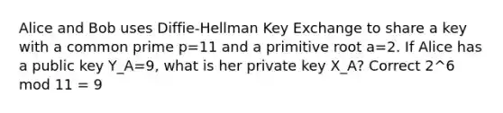 Alice and Bob uses Diffie-Hellman Key Exchange to share a key with a common prime p=11 and a primitive root a=2. If Alice has a public key Y_A=9, what is her private key X_A? Correct 2^6 mod 11 = 9