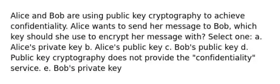 Alice and Bob are using public key cryptography to achieve confidentiality. Alice wants to send her message to Bob, which key should she use to encrypt her message with? Select one: a. Alice's private key b. Alice's public key c. Bob's public key d. Public key cryptography does not provide the "confidentiality" service. e. Bob's private key