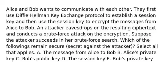 Alice and Bob wants to communicate with each other. They first use Diffie-Hellman Key Exchange protocol to establish a session key and then use the session key to encrypt the messages from Alice to Bob. An attacker eavesdrops on the resulting ciphertext and conducts a brute-force attack on the encryption. Suppose the attacker succeeds in her brute-force search. Which of the followings remain secure (secret against the attacker)? Select all that applies. A. The message from Alice to Bob B. Alice's private key C. Bob's public key D. The session key E. Bob's private key