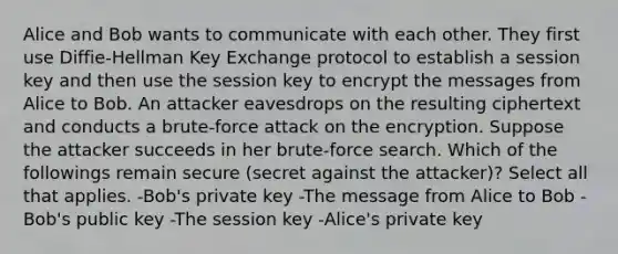 Alice and Bob wants to communicate with each other. They first use Diffie-Hellman Key Exchange protocol to establish a session key and then use the session key to encrypt the messages from Alice to Bob. An attacker eavesdrops on the resulting ciphertext and conducts a brute-force attack on the encryption. Suppose the attacker succeeds in her brute-force search. Which of the followings remain secure (secret against the attacker)? Select all that applies. -Bob's private key -The message from Alice to Bob -Bob's public key -The session key -Alice's private key