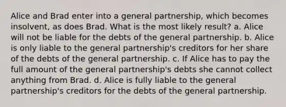 Alice and Brad enter into a general partnership, which becomes insolvent, as does Brad. What is the most likely result? a. Alice will not be liable for the debts of the general partnership. b. Alice is only liable to the general partnership's creditors for her share of the debts of the general partnership. c. If Alice has to pay the full amount of the general partnership's debts she cannot collect anything from Brad. d. Alice is fully liable to the general partnership's creditors for the debts of the general partnership.