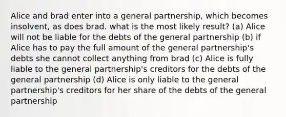 Alice and brad enter into a general partnership, which becomes insolvent, as does brad. what is the most likely result? (a) Alice will not be liable for the debts of the general partnership (b) if Alice has to pay the full amount of the general partnership's debts she cannot collect anything from brad (c) Alice is fully liable to the general partnership's creditors for the debts of the general partnership (d) Alice is only liable to the general partnership's creditors for her share of the debts of the general partnership