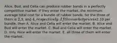 Alice, Bud, and Celia can produce rubber bands in a perfectly competitive market. If they enter the market, the minimum average total cost for a bundle of rubber bands, for the three of them is 2,3, and 4, respectively. If the market price is2.10 per bundle, then A. Alice and Celia will enter the market. B. Alice and Bud will enter the market. C. Bud and Celia will enter the market. D. only Alice will enter the market. E. all three of them will enter the market.