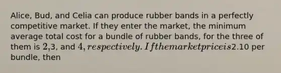 Alice, Bud, and Celia can produce rubber bands in a perfectly competitive market. If they enter the market, the minimum average total cost for a bundle of rubber bands, for the three of them is 2,3, and 4, respectively. If the market price is2.10 per bundle, then