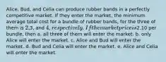 Alice, Bud, and Celia can produce rubber bands in a perfectly competitive market. If they enter the market, the minimum average total cost for a bundle of rubber bands, for the three of them is 2,3, and 4, respectively. If the market price is2.10 per bundle, then a. all three of them will enter the market. b. only Alice will enter the market. c. Alice and Bud will enter the market. d. Bud and Celia will enter the market. e. Alice and Celia will enter the market.