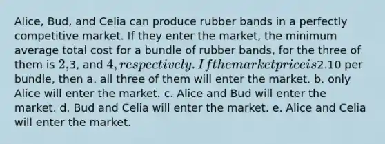 Alice, Bud, and Celia can produce rubber bands in a perfectly competitive market. If they enter the market, the minimum average total cost for a bundle of rubber bands, for the three of them is 2,3, and 4, respectively. If the market price is2.10 per bundle, then a. all three of them will enter the market. b. only Alice will enter the market. c. Alice and Bud will enter the market. d. Bud and Celia will enter the market. e. Alice and Celia will enter the market.