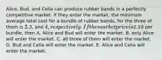 Alice, Bud, and Celia can produce rubber bands in a perfectly competitive market. If they enter the market, the minimum average total cost for a bundle of rubber bands, for the three of them is 2,3, and 4, respectively. If the market price is2.10 per bundle, then A. Alice and Bud will enter the market. B. only Alice will enter the market. C. all three of them will enter the market. D. Bud and Celia will enter the market. E. Alice and Celia will enter the market.