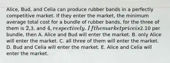 Alice, Bud, and Celia can produce rubber bands in a perfectly competitive market. If they enter the market, the minimum average total cost for a bundle of rubber bands, for the three of them is 2,3, and 4, respectively. If the market price is2.10 per bundle, then A. Alice and Bud will enter the market. B. only Alice will enter the market. C. all three of them will enter the market. D. Bud and Celia will enter the market. E. Alice and Celia will enter the market.