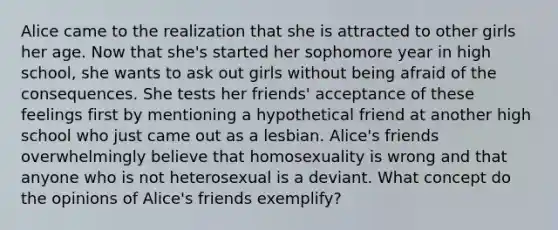 Alice came to the realization that she is attracted to other girls her age. Now that she's started her sophomore year in high school, she wants to ask out girls without being afraid of the consequences. She tests her friends' acceptance of these feelings first by mentioning a hypothetical friend at another high school who just came out as a lesbian. Alice's friends overwhelmingly believe that homosexuality is wrong and that anyone who is not heterosexual is a deviant. What concept do the opinions of Alice's friends exemplify?