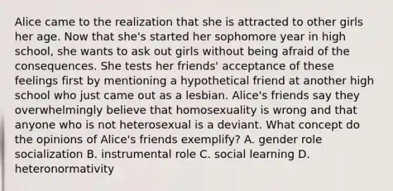 Alice came to the realization that she is attracted to other girls her age. Now that she's started her sophomore year in high school, she wants to ask out girls without being afraid of the consequences. She tests her friends' acceptance of these feelings first by mentioning a hypothetical friend at another high school who just came out as a lesbian. Alice's friends say they overwhelmingly believe that homosexuality is wrong and that anyone who is not heterosexual is a deviant. What concept do the opinions of Alice's friends exemplify? A. gender role socialization B. instrumental role C. social learning D. heteronormativity