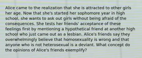 Alice came to the realization that she is attracted to other girls her age. Now that she's started her sophomore year in high school, she wants to ask out girls without being afraid of the consequences. She tests her friends' acceptance of these feelings first by mentioning a hypothetical friend at another high school who just came out as a lesbian. Alice's friends say they overwhelmingly believe that homosexuality is wrong and that anyone who is not heterosexual is a deviant. What concept do the opinions of Alice's friends exemplify?