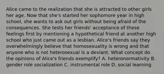 Alice came to the realization that she is attracted to other girls her age. Now that she's started her sophomore year in high school, she wants to ask out girls without being afraid of the consequences. She tests her friends' acceptance of these feelings first by mentioning a hypothetical friend at another high school who just came out as a lesbian. Alice's friends say they overwhelmingly believe that homosexuality is wrong and that anyone who is not heterosexual is a deviant. What concept do the opinions of Alice's friends exemplify? A. heteronormativity B. gender role socialization C. instrumental role D. social learning