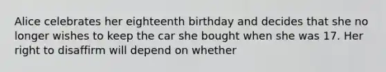 Alice celebrates her eighteenth birthday and decides that she no longer wishes to keep the car she bought when she was 17. Her right to disaffirm will depend on whether