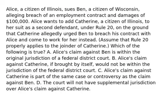 Alice, a citizen of Illinois, sues Ben, a citizen of Wisconsin, alleging breach of an employment contract and damages of 100,000. Alice wants to add Catherine, a citizen of Illinois, to her suit as a second defendant, under Rule 20, on the ground that Catherine allegedly urged Ben to breach his contract with Alice and come to work for her instead. (Assume that Rule 20 properly applies to the joinder of Catherine.) Which of the following is true? A. Alice's claim against Ben is within the original jurisdiction of a federal district court. B. Alice's claim against Catherine, if brought by itself, would not be within the jurisdiction of the federal district court. C. Alice's claim against Catherine is part of the same case or controversy as the claim against Ben. D. The court will not have supplemental jurisdiction over Alice's claim against Catherine.