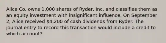 Alice Co. owns 1,000 shares of Ryder, Inc. and classifies them as an equity investment with insignificant influence. On September 2, Alice received 4,200 of cash dividends from Ryder. The journal entry to record this transaction would include a credit to which account?