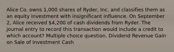 Alice Co. owns 1,000 shares of Ryder, Inc. and classifies them as an equity investment with insignificant influence. On September 2, Alice received 4,200 of cash dividends from Ryder. The journal entry to record this transaction would include a credit to which account? Multiple choice question. Dividend Revenue Gain on Sale of Investment Cash