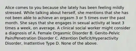 Alice comes to you because she lately has been feeling mildly stressed. While talking about herself, she mentions that she has not been able to achieve an orgasm 3 or 5 times over the past month. She says that she engages in sexual activity at least 3 times a week, on average. A clinical social worker might consider a diagnosis of A. Female Orgasmic Disorder B. Genito-Pelvic Pain/Penetration Disorder C. Attention Deficit/Hyperactivity Disorder, Inattentive Type D. None of the above.