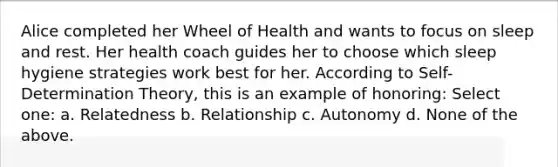 Alice completed her Wheel of Health and wants to focus on sleep and rest. Her health coach guides her to choose which sleep hygiene strategies work best for her. According to Self-Determination Theory, this is an example of honoring: Select one: a. Relatedness b. Relationship c. Autonomy d. None of the above.